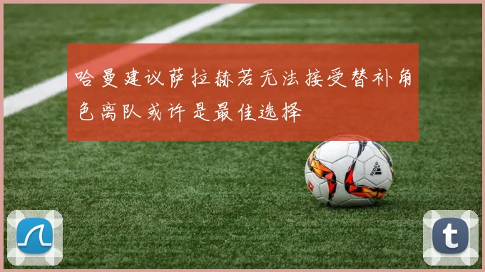 哈曼建议萨拉赫若无法接受替补角色离队或许是最佳选择