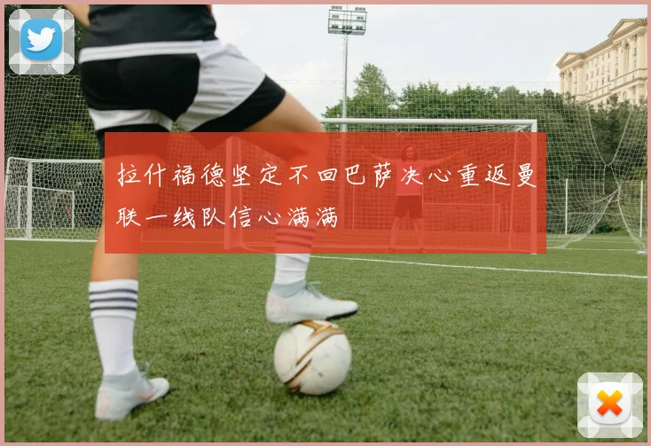 拉什福德坚定不回巴萨决心重返曼联一线队信心满满