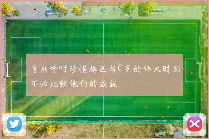 亨利呼吁珍惜梅西与C罗的伟大时刻不必比较他们的成就