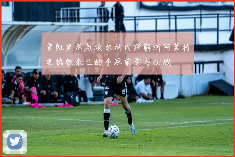 贾凯里尼与埃尔纳内斯解析阿莱格里执教米兰的夺冠前景与挑战