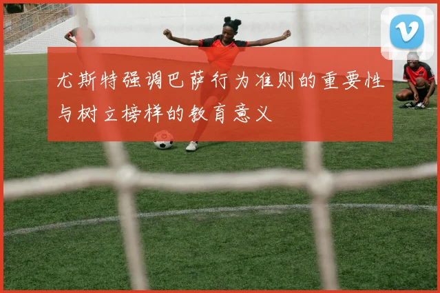 尤斯特强调巴萨行为准则的重要性与树立榜样的教育意义