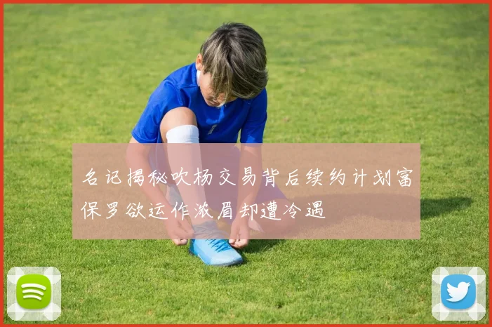 名记揭秘吹杨交易背后续约计划富保罗欲运作浓眉却遭冷遇