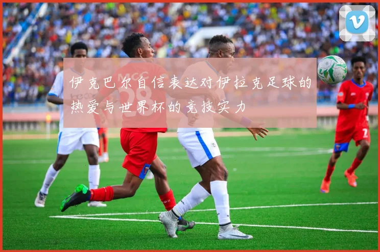 伊克巴尔自信表达对伊拉克足球的热爱与世界杯的竞技实力