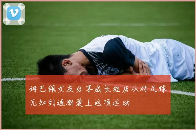姆巴佩女友分享成长经历从对足球无知到逐渐爱上这项运动