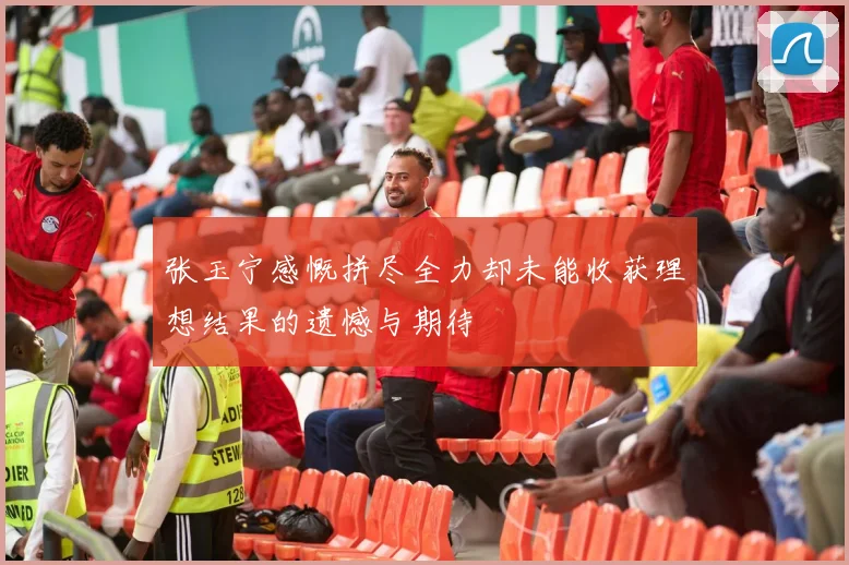 张玉宁感慨拼尽全力却未能收获理想结果的遗憾与期待