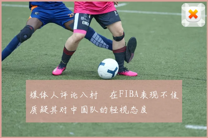 媒体人评论八村塁在FIBA表现不佳质疑其对中国队的轻视态度