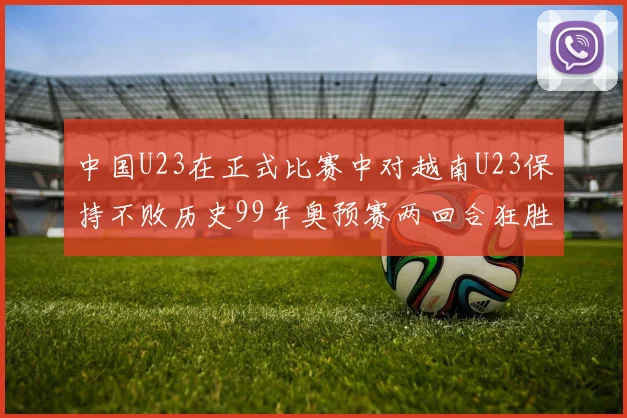 中国U23在正式比赛中对越南U23保持不败历史99年奥预赛两回合狂胜7-0