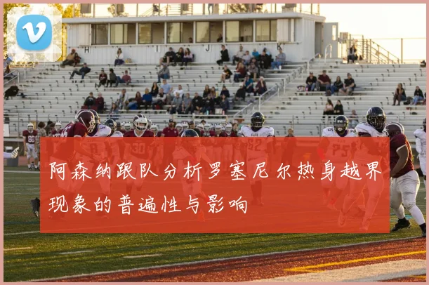 阿森纳跟队分析罗塞尼尔热身越界现象的普遍性与影响