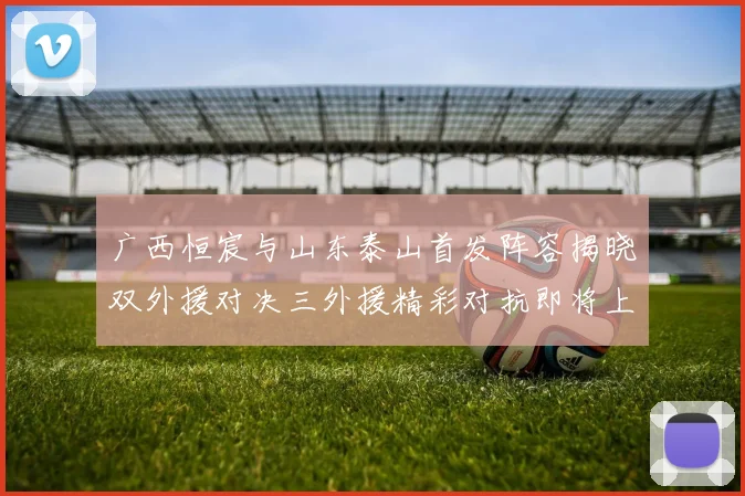 广西恒宸与山东泰山首发阵容揭晓双外援对决三外援精彩对抗即将上演