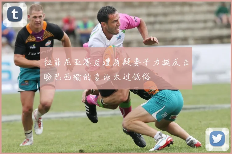 拉菲尼亚赛后遭质疑妻子力挺反击盼巴西输的言论太过低俗