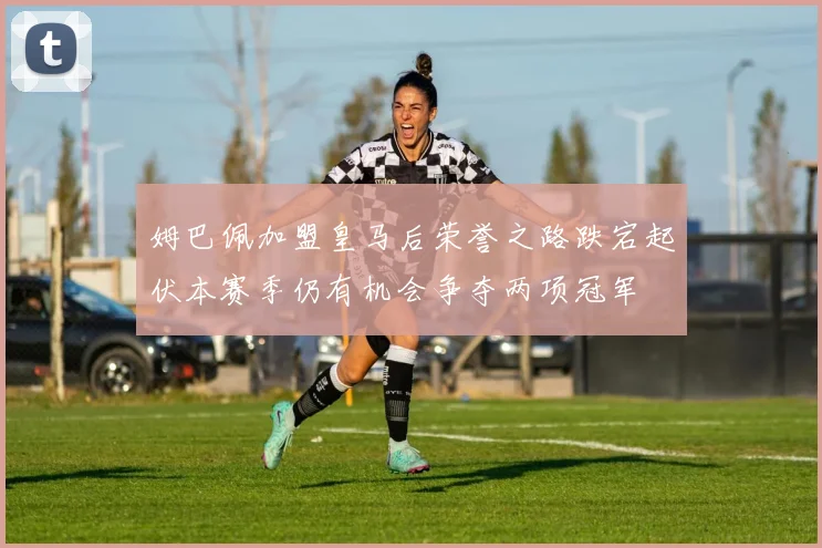 姆巴佩加盟皇马后荣誉之路跌宕起伏本赛季仍有机会争夺两项冠军