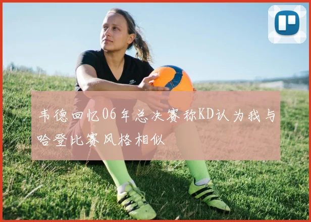 韦德回忆06年总决赛称KD认为我与哈登比赛风格相似