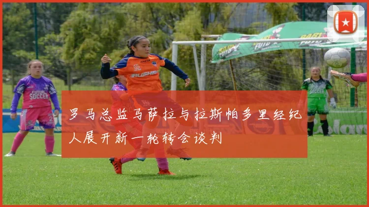 罗马总监马萨拉与拉斯帕多里经纪人展开新一轮转会谈判