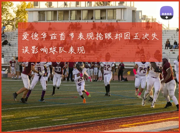 爱德华兹首节表现抢眼却因五次失误影响球队表现