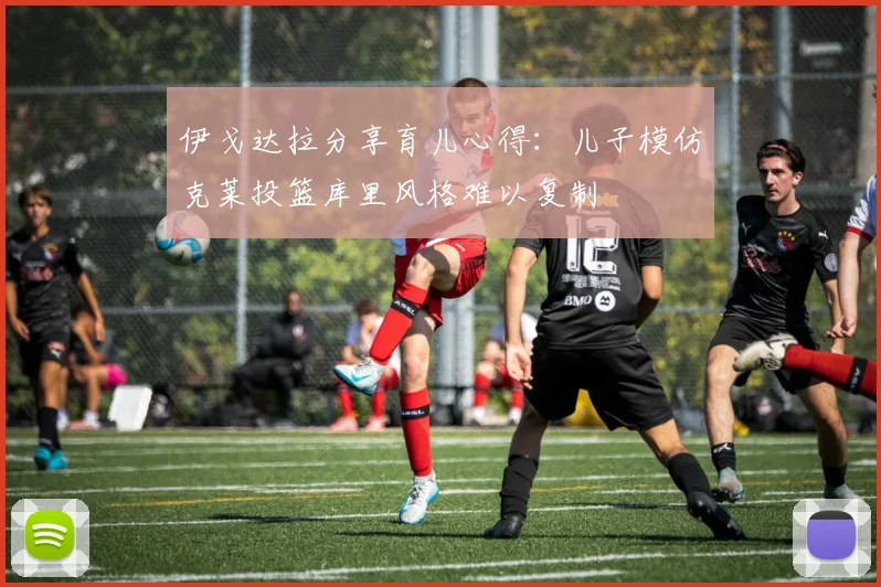伊戈达拉分享育儿心得：儿子模仿克莱投篮库里风格难以复制